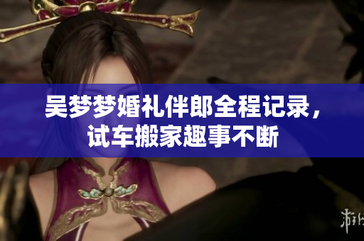 吴梦梦婚礼伴郎全程记录，试车搬家趣事不断