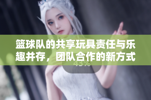 篮球队的共享玩具责任与乐趣并存，团队合作的新方式