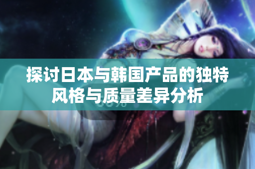探讨日本与韩国产品的独特风格与质量差异分析