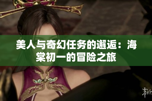 美人与奇幻任务的邂逅：海棠初一的冒险之旅