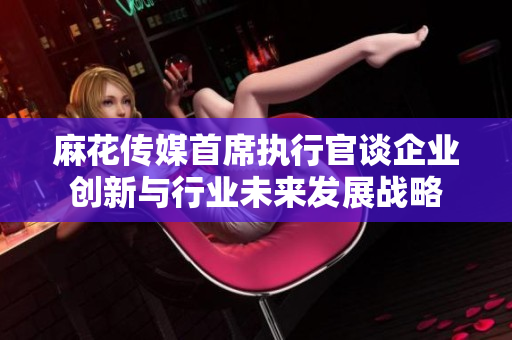 麻花传媒首席执行官谈企业创新与行业未来发展战略