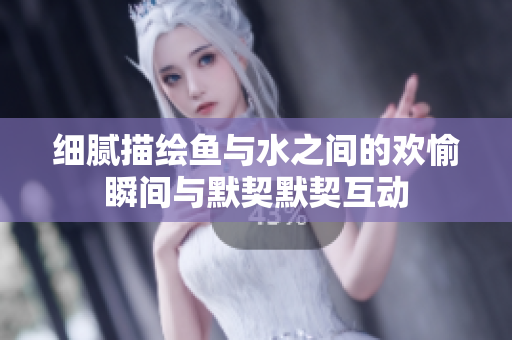细腻描绘鱼与水之间的欢愉瞬间与默契默契互动