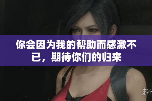 你会因为我的帮助而感激不已，期待你们的归来