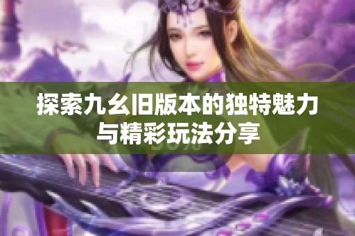 探索九幺旧版本的独特魅力与精彩玩法分享