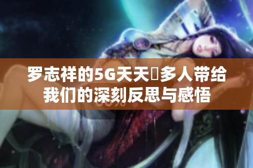 罗志祥的5G天天奭多人带给我们的深刻反思与感悟