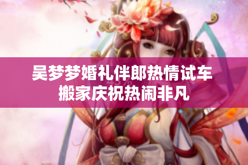 吴梦梦婚礼伴郎热情试车 搬家庆祝热闹非凡