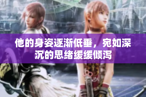 他的身姿逐渐低垂，宛如深沉的思绪缓缓倾泻