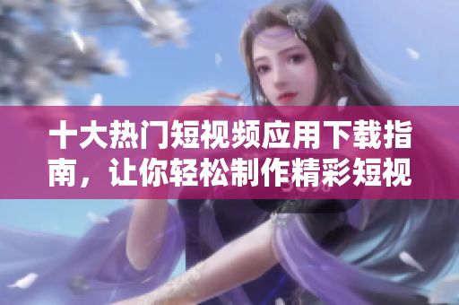 十大热门短视频应用下载指南，让你轻松制作精彩短视频