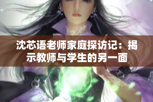 沈芯语老师家庭探访记：揭示教师与学生的另一面