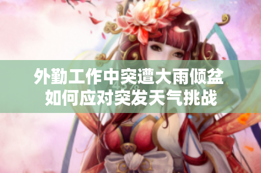 外勤工作中突遭大雨倾盆 如何应对突发天气挑战