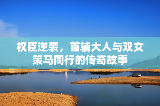 权臣逆袭，首辅大人与双女策马同行的传奇故事