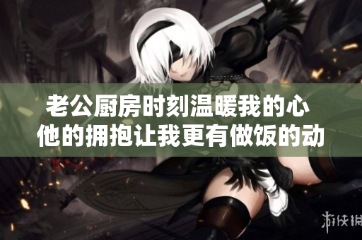 老公厨房时刻温暖我的心 他的拥抱让我更有做饭的动力