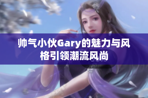 帅气小伙Gary的魅力与风格引领潮流风尚