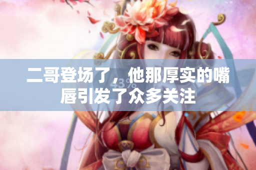二哥登场了，他那厚实的嘴唇引发了众多关注