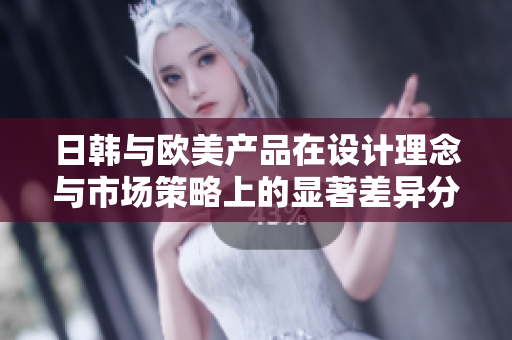 日韩与欧美产品在设计理念与市场策略上的显著差异分析