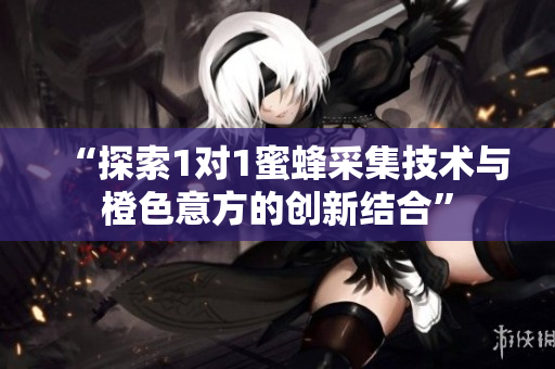 “探索1对1蜜蜂采集技术与橙色意方的创新结合”