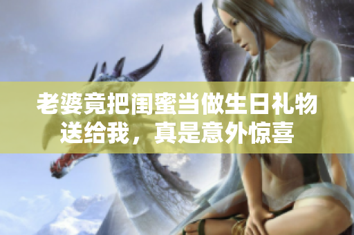 老婆竟把闺蜜当做生日礼物送给我，真是意外惊喜