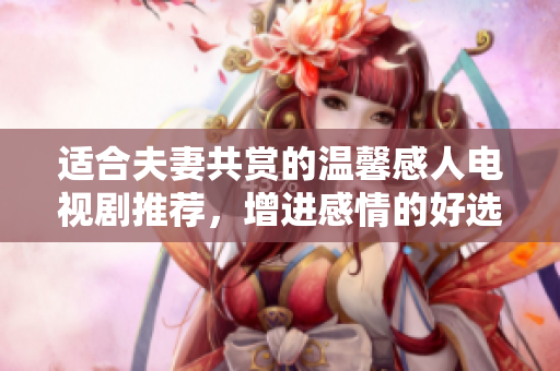 适合夫妻共赏的温馨感人电视剧推荐，增进感情的好选择