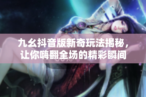 九幺抖音版新奇玩法揭秘，让你嗨翻全场的精彩瞬间