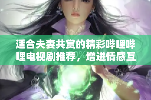 适合夫妻共赏的精彩哔哩哔哩电视剧推荐，增进情感互动