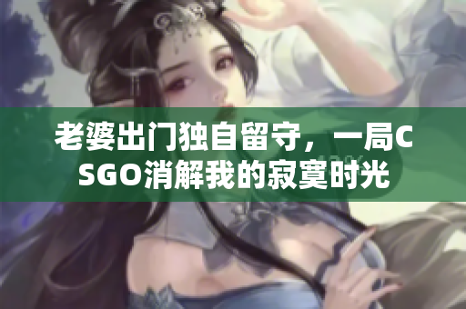 老婆出门独自留守，一局CSGO消解我的寂寞时光
