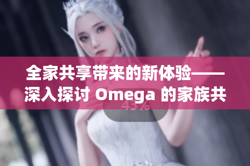 全家共享带来的新体验——深入探讨 Omega 的家族共享功能