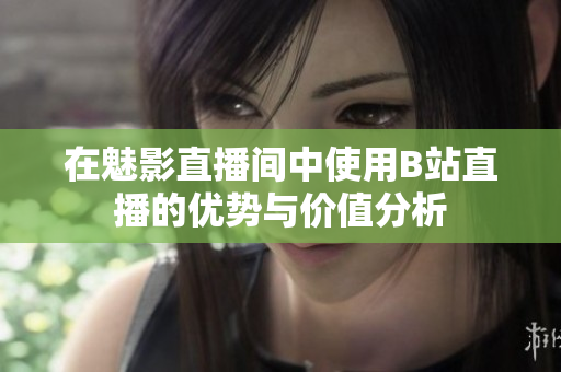 在魅影直播间中使用B站直播的优势与价值分析