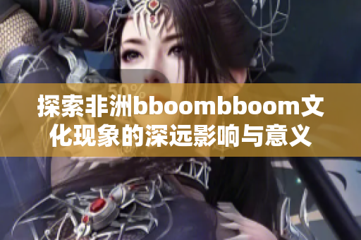 探索非洲bboombboom文化现象的深远影响与意义