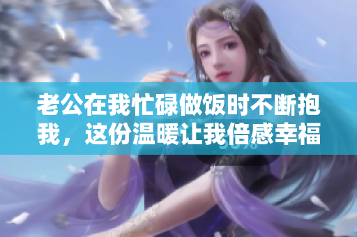 老公在我忙碌做饭时不断抱我，这份温暖让我倍感幸福
