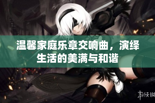 温馨家庭乐章交响曲，演绎生活的美满与和谐