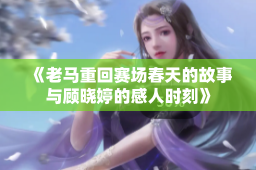 《老马重回赛场春天的故事与顾晓婷的感人时刻》