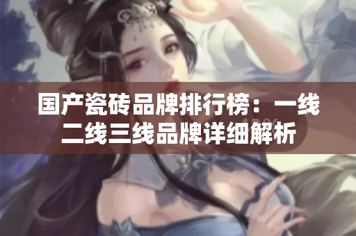 国产瓷砖品牌排行榜：一线二线三线品牌详细解析
