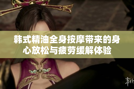 韩式精油全身按摩带来的身心放松与疲劳缓解体验