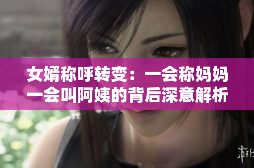 女婿称呼转变：一会称妈妈一会叫阿姨的背后深意解析