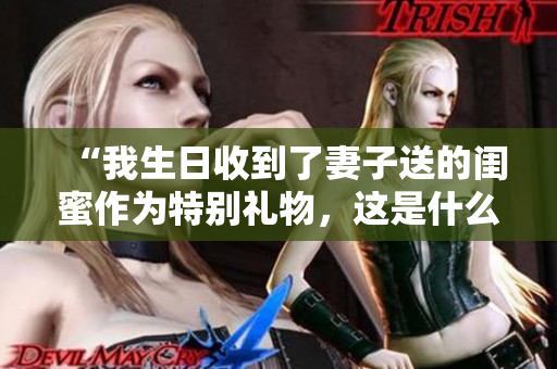 “我生日收到了妻子送的闺蜜作为特别礼物，这是什么新鲜事”