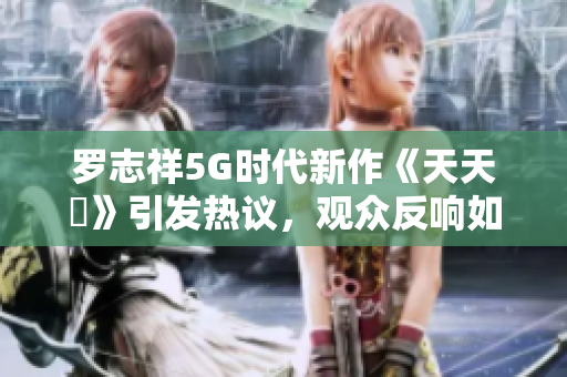 罗志祥5G时代新作《天天奭》引发热议，观众反响如何