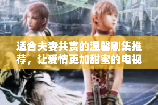 适合夫妻共赏的温馨剧集推荐，让爱情更加甜蜜的电视剧