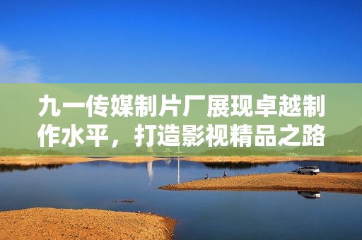 九一传媒制片厂展现卓越制作水平，打造影视精品之路