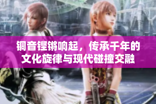 铜音铿锵响起，传承千年的文化旋律与现代碰撞交融
