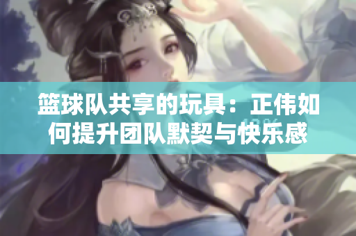 篮球队共享的玩具：正伟如何提升团队默契与快乐感