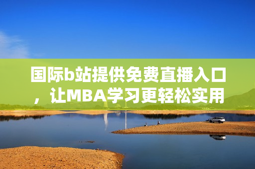 国际b站提供免费直播入口，让MBA学习更轻松实用