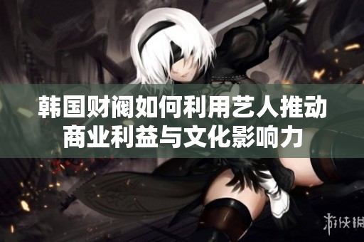 韩国财阀如何利用艺人推动商业利益与文化影响力