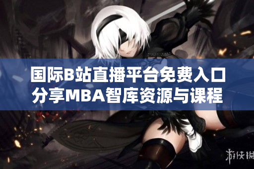 国际B站直播平台免费入口分享MBA智库资源与课程解读