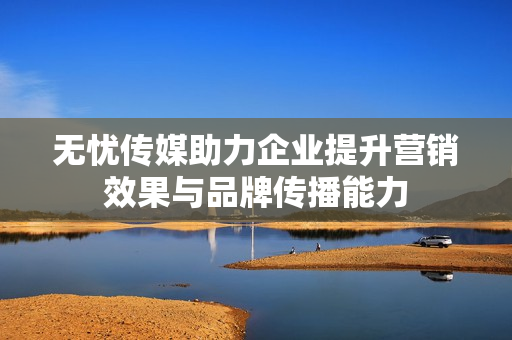 无忧传媒助力企业提升营销效果与品牌传播能力