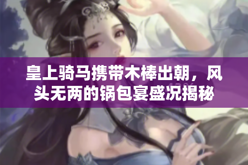 皇上骑马携带木棒出朝，风头无两的锅包宴盛况揭秘