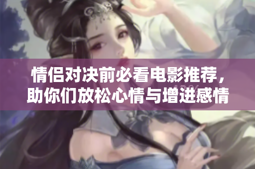 情侣对决前必看电影推荐，助你们放松心情与增进感情