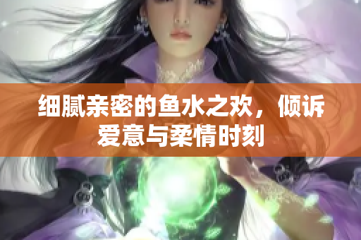 细腻亲密的鱼水之欢，倾诉爱意与柔情时刻