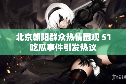 北京朝阳群众热情围观 51吃瓜事件引发热议