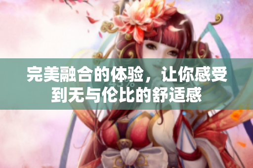 完美融合的体验，让你感受到无与伦比的舒适感