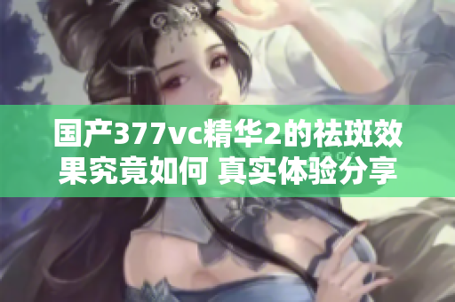 国产377vc精华2的祛斑效果究竟如何 真实体验分享